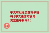 甲亢可以吃灵芝孢子粉吗 (甲亢患者可食用灵芝孢子粉吗？)