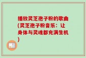 播放灵芝孢子粉的歌曲(灵芝孢子粉音乐：让身体与灵魂都充满生机)