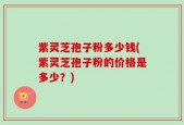紫灵芝孢子粉多少钱(紫灵芝孢子粉的价格是多少？)