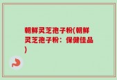 朝鲜灵芝孢子粉(朝鲜灵芝孢子粉：保健佳品)