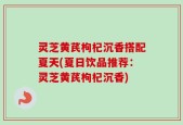 灵芝黄芪枸杞沉香搭配夏天(夏日饮品推荐：灵芝黄芪枸杞沉香)