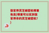张家界灵芝破壁机哪里有卖(哪里可以买到张家界市的灵芝破壁机？)