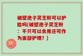 破壁孢子灵芝粉可以护脸吗(破壁孢子灵芝粉：不只可以食用还可作为面部护理？)