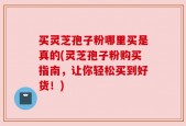 买灵芝孢子粉哪里买是真的(灵芝孢子粉购买指南，让你轻松买到好货！)
