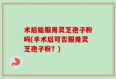 术后能服用灵芝孢子粉吗(手术后可否服用灵芝孢子粉？)