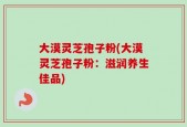 大漠灵芝孢子粉(大漠灵芝孢子粉：滋润养生佳品)