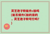 灵芝孢子粉能升c肽吗(能否提升C肽的目的，灵芝孢子粉可行吗？)