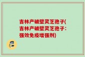 吉林产破壁灵芝孢子(吉林产破壁灵芝孢子：强效免疫增强剂)