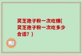 灵芝孢子粉一次吃棵(灵芝孢子粉一次吃多少合适？)