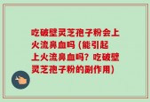 吃破壁灵芝孢子粉会上火流鼻血吗 (能引起上火流鼻血吗？吃破壁灵芝孢子粉的副作用)
