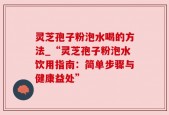 灵芝孢子粉泡水喝的方法_“灵芝孢子粉泡水饮用指南：简单步骤与健康益处”