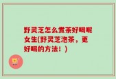 野灵芝怎么煮茶好喝呢女生(野灵芝泡茶，更好喝的方法！)