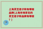 上海灵芝孢子粉有哪些品牌(上海市场常见的灵芝孢子粉品牌有哪些？)
