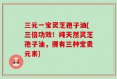 三元一宝灵芝孢子油(三倍功效！纯天然灵芝孢子油，拥有三种宝贵元素)