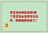 灵芝泡水喝后丢掉(喝了灵芝泡水竟然可以这样，别再随便丢掉了)