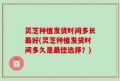 灵芝种植发货时间多长最好(灵芝种植发货时间多久是最佳选择？)