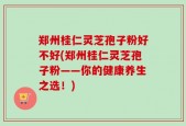 郑州桂仁灵芝孢子粉好不好(郑州桂仁灵芝孢子粉——你的健康养生之选！)