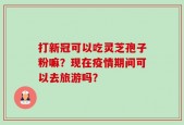打新冠可以吃灵芝孢子粉嘛？现在疫情期间可以去旅游吗？