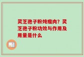 灵芝孢子粉炖瘦肉？灵芝孢子粉功效与作用及用量是什么