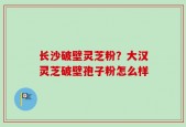 长沙破壁灵芝粉？大汉灵芝破壁孢子粉怎么样
