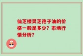 仙芝楼灵芝孢子油的价格一般是多少？市场行情分析？