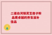 二道白河镇灵芝孢子粉 品质卓越的养生滋补佳品