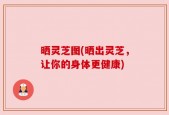 晒灵芝图(晒出灵芝，让你的身体更健康)