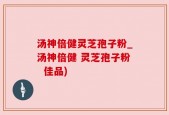 汤神倍健灵芝孢子粉_汤神倍健 灵芝孢子粉  佳品)