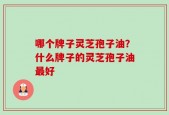 哪个牌子灵芝孢子油？什么牌子的灵芝孢子油最好