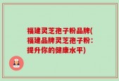 福建灵芝孢子粉品牌(福建品牌灵芝孢子粉：提升你的健康水平)