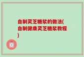 自制灵芝糖浆的做法(自制健康灵芝糖浆教程)