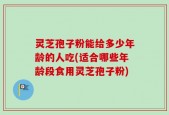 灵芝孢子粉能给多少年龄的人吃(适合哪些年龄段食用灵芝孢子粉)