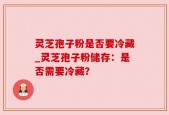 灵芝孢子粉是否要冷藏_灵芝孢子粉储存：是否需要冷藏？