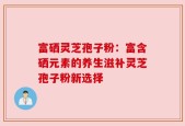 富硒灵芝孢子粉：富含硒元素的养生滋补灵芝孢子粉新选择