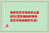 海带灵芝乌鸡汤怎么做好吃(营养美味的海带灵芝乌鸡汤制作方法)