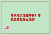 冬天吃灵芝孢子粉？冬天灵芝煲什么汤好