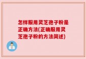 怎样服用灵芝孢子粉是正确方法(正确服用灵芝孢子粉的方法简述)