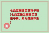 七品堂破壁灵芝孢子粉(七品堂推出破壁灵芝孢子粉，助力健康养生)