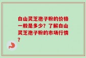 白山灵芝孢子粉的价格一般是多少？了解白山灵芝孢子粉的市场行情？