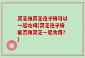 灵芝和灵芝孢子粉可以一起吃吗(灵芝孢子粉能否和灵芝一起食用？)