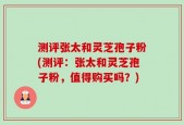 测评张太和灵芝孢子粉(测评：张太和灵芝孢子粉，值得购买吗？)