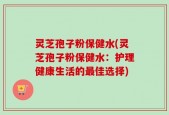 灵芝孢子粉保健水(灵芝孢子粉保健水：护理健康生活的最佳选择)
