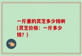 一斤重的灵芝多少钱啊(灵芝价格：一斤多少钱？)