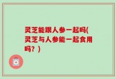 灵芝能跟人参一起吗(灵芝与人参能一起食用吗？)