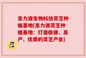圣力源生物科技灵芝种植基地(圣力源灵芝种植基地：打造稳健、高产、优质的灵芝产业)
