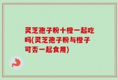 灵芝孢子粉十橙一起吃吗(灵芝孢子粉与橙子可否一起食用)