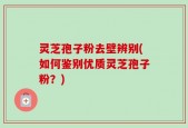 灵芝孢子粉去壁辨别(如何鉴别优质灵芝孢子粉？)