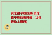 灵芝孢子粉拉屎(灵芝孢子粉改善排便：让你轻松上厕所)