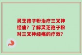 灵芝孢子粉治疗三叉神经痛？了解灵芝孢子粉对三叉神经痛的疗效？