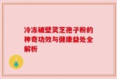 冷冻破壁灵芝孢子粉的神奇功效与健康益处全解析